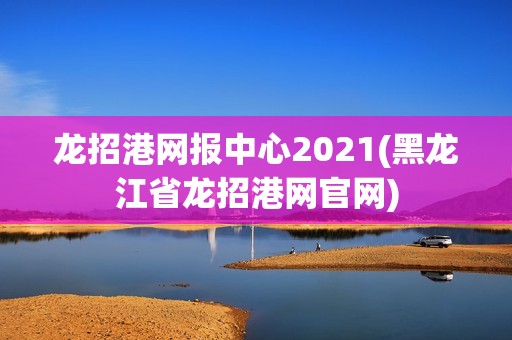 龙招港网报中心2021(黑龙江省龙招港网官网)