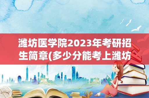 潍坊医学院2023年考研招生简章(多少分能考上潍坊医学院)