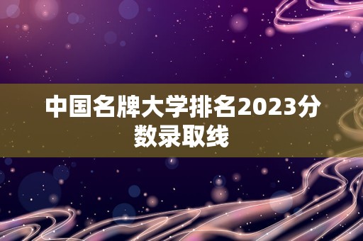 中国名牌大学排名2023分数录取线
