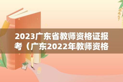 2023广东省教师资格证报考（广东2022年教师资格证报名和考试时间）